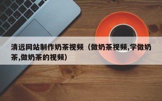 安徽清远网站制作奶茶视频（做奶茶视频,学做奶茶,做奶茶的视频）