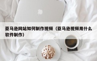 安徽亚马逊网站如何制作视频（亚马逊视频用什么软件制作）