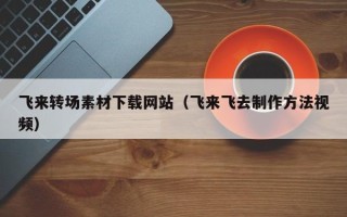 安徽飞来转场素材下载网站（飞来飞去制作方法视频）
