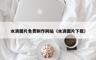 安徽水滴图片免费制作网站（水滴图片下载）
